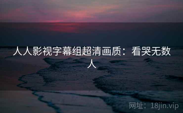 人人影视字幕组超清画质:看哭无数人 人人影视字幕组超清画质:看哭无数人